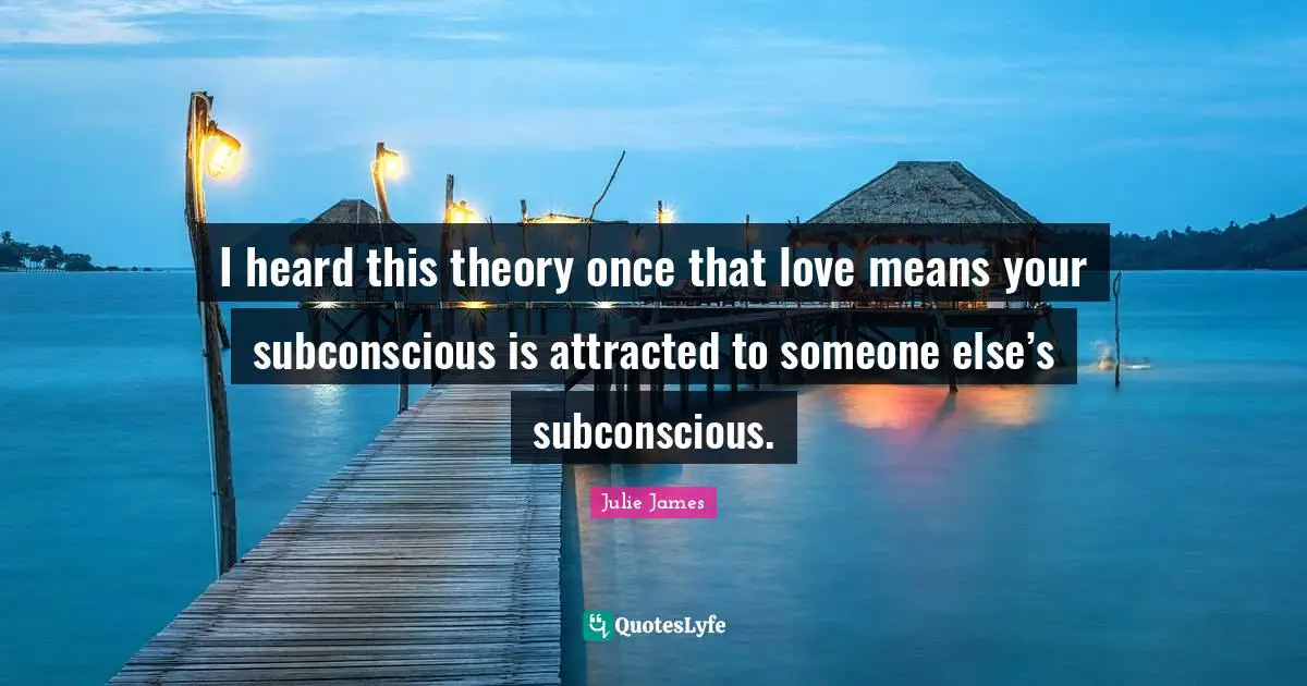 I heard this theory once that love means your subconscious is attracted to someone else’s subconscious.