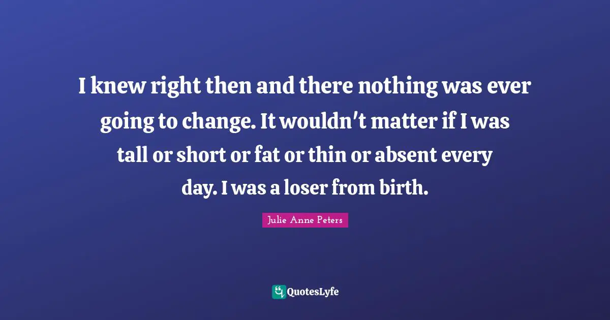 I knew right then and there nothing was ever going to change. It wouldn't matter if I was tall or short or fat or thin or absent every day. I was a loser from birth.