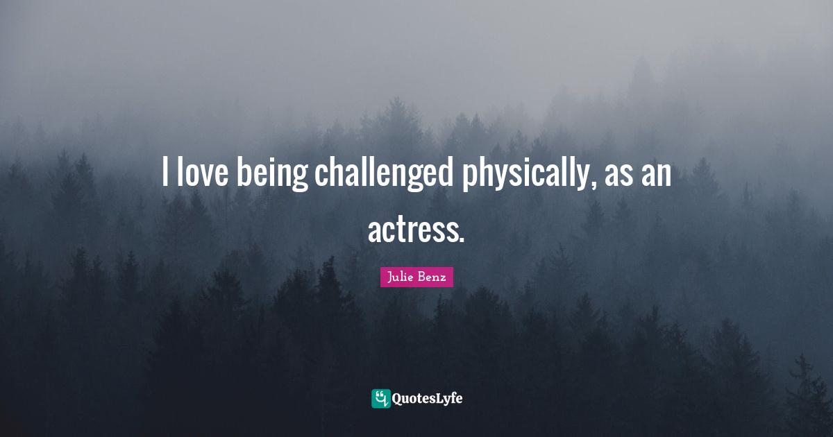 I love being challenged physically, as an actress.