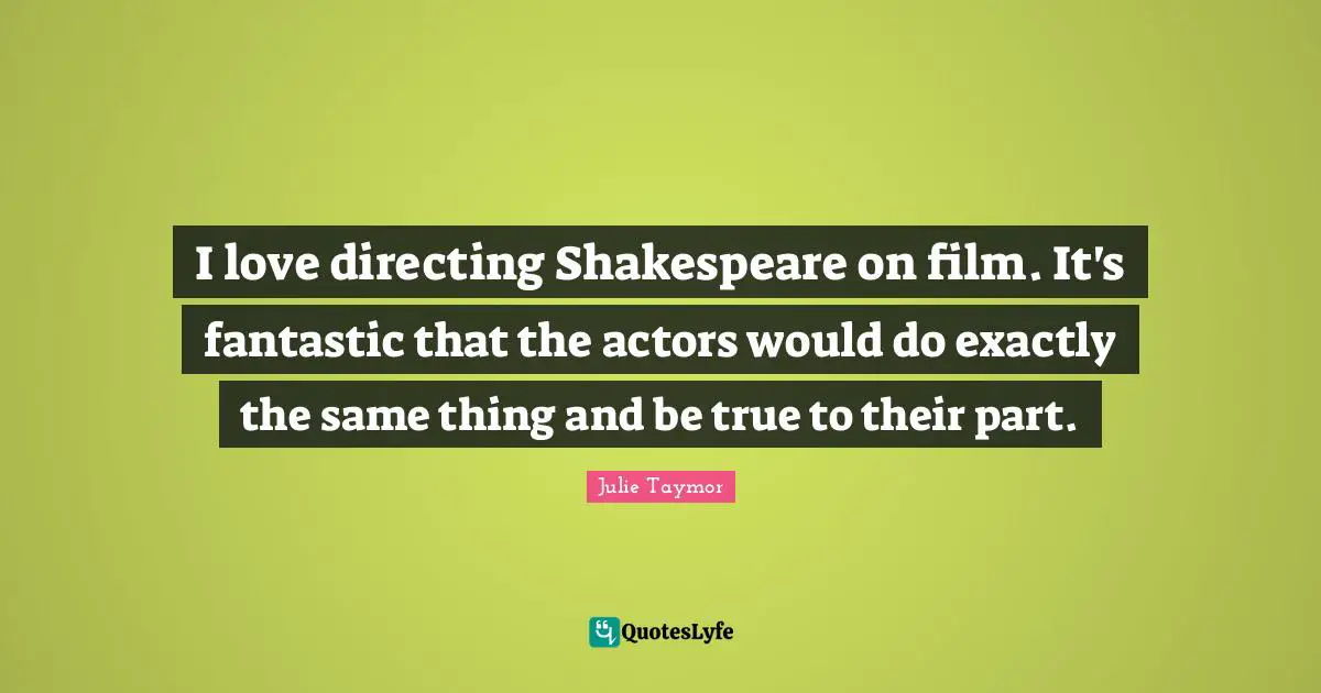 I love directing Shakespeare on film. It's fantastic that the actors would do exactly the same thing and be true to their part.