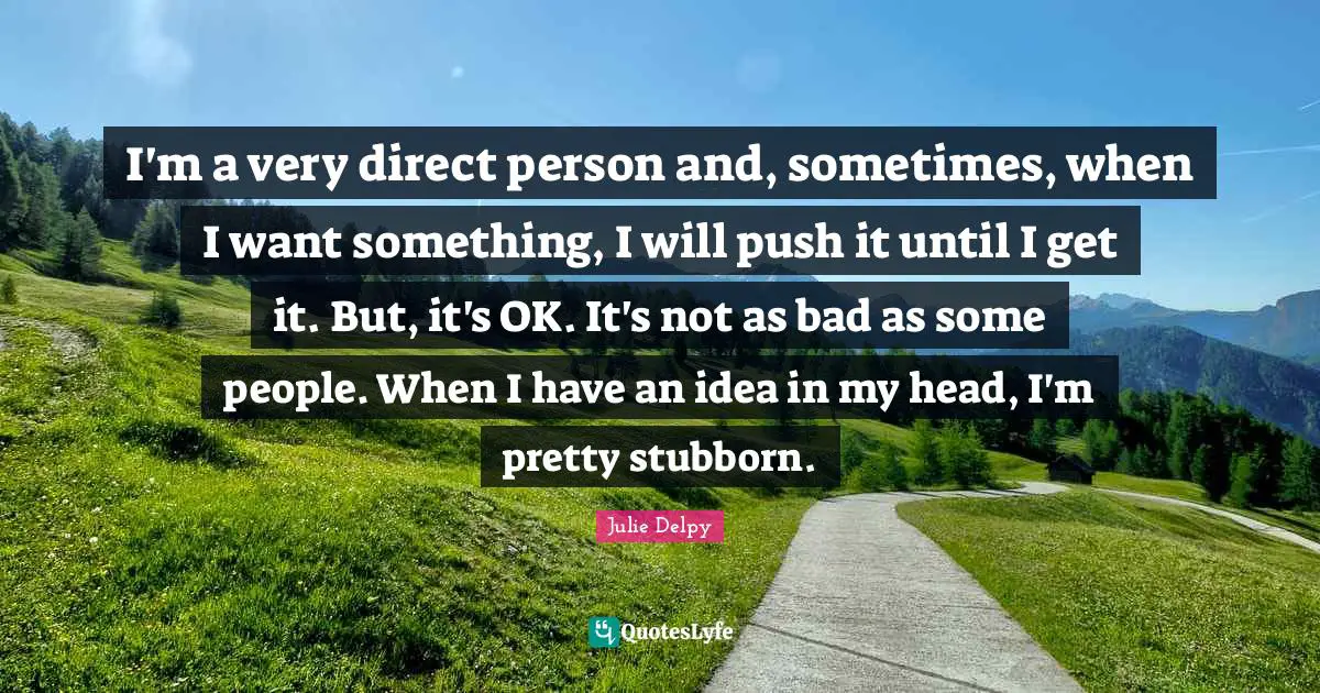 I'm a very direct person and, sometimes, when I want something, I will push it until I get it. But, it's OK. It's not as bad as some people. When I have an idea in my head, I'm pretty stubborn.