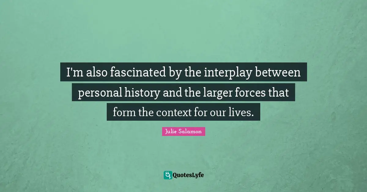 I'm also fascinated by the interplay between personal history and the larger forces that form the context for our lives.
