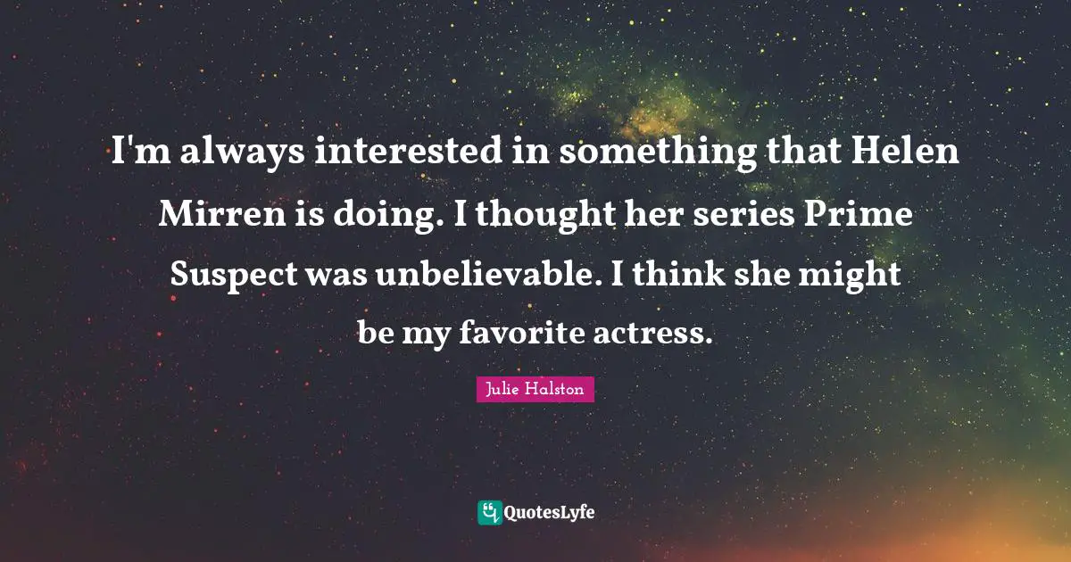 I'm always interested in something that Helen Mirren is doing. I thought her series Prime Suspect was unbelievable. I think she might be my favorite actress.