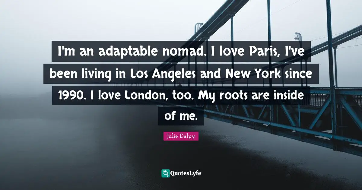I'm an adaptable nomad. I love Paris, I've been living in Los Angeles and New York since 1990. I love London, too. My roots are inside of me.