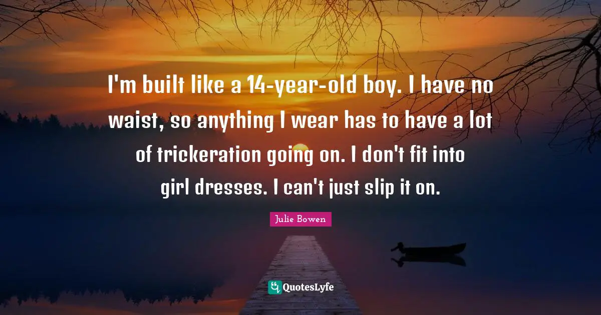 I'm built like a 14-year-old boy. I have no waist, so anything I wear has to have a lot of trickeration going on. I don't fit into girl dresses. I can't just slip it on.