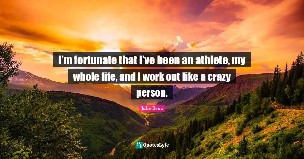 I'm fortunate that I've been an athlete, my whole life, and I work out like a crazy person.