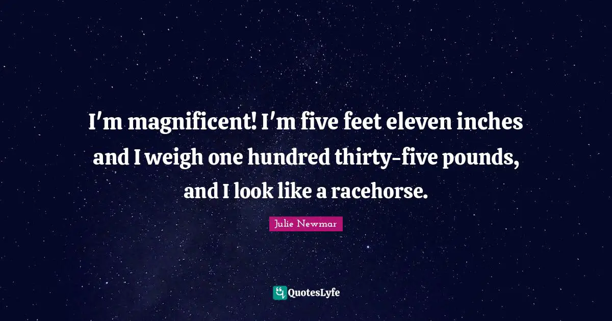 I'm magnificent! I'm five feet eleven inches and I weigh one hundred thirty-five pounds, and I look like a racehorse.