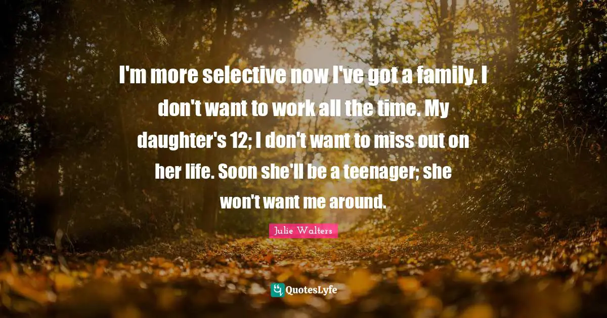 I'm more selective now I've got a family. I don't want to work all the time. My daughter's 12; I don't want to miss out on her life. Soon she'll be a teenager; she won't want me around.