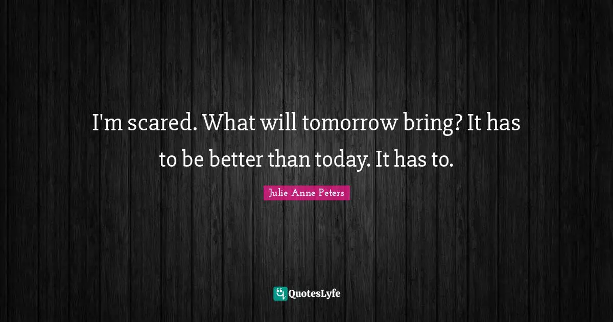 I'm scared. What will tomorrow bring? It has to be better than today. It has to.