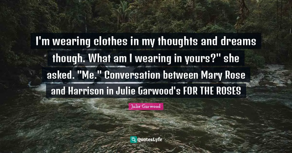 I'm wearing clothes in my thoughts and dreams though. What am I wearing in yours?" she asked. "Me." Conversation between Mary Rose and Harrison in Julie Garwood's FOR THE ROSES