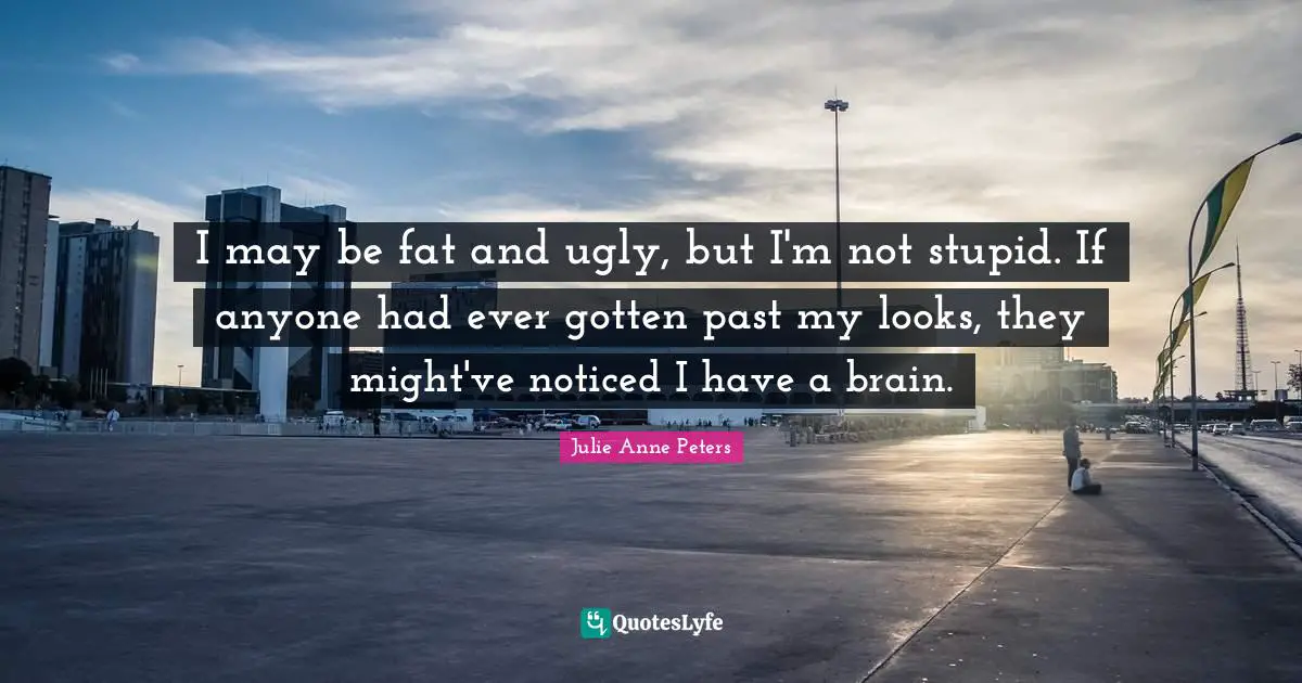 I may be fat and ugly, but I'm not stupid. If anyone had ever gotten past my looks, they might've noticed I have a brain.