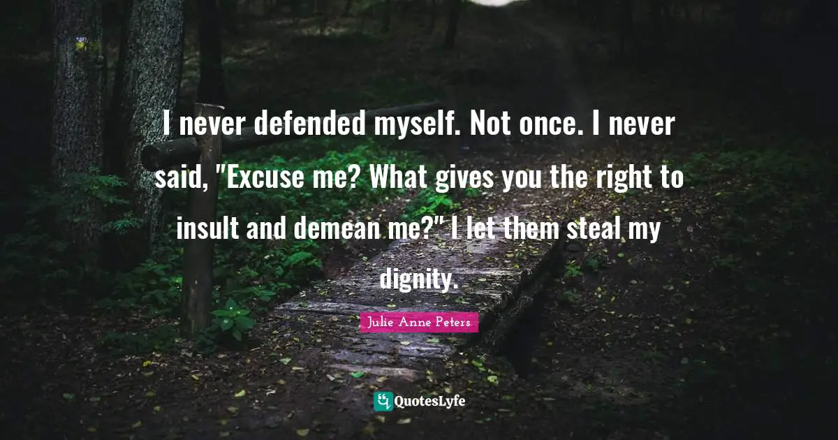 I never defended myself. Not once. I never said, "Excuse me? What gives you the right to insult and demean me?" I let them steal my dignity.