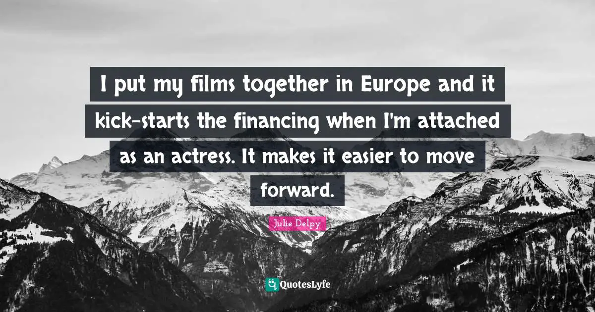 Julie Delpy Quotes: "I put my films together in Europe and it kick-starts the financing when I'm attached as an actress. It makes it easier to move forward."