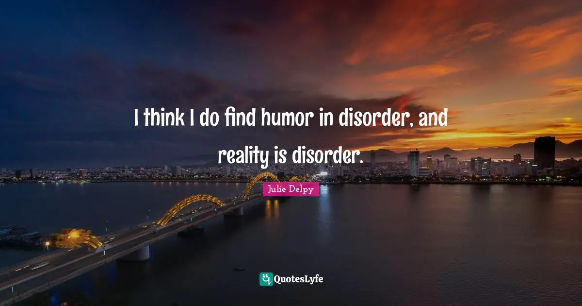 I think I do find humor in disorder, and reality is disorder.