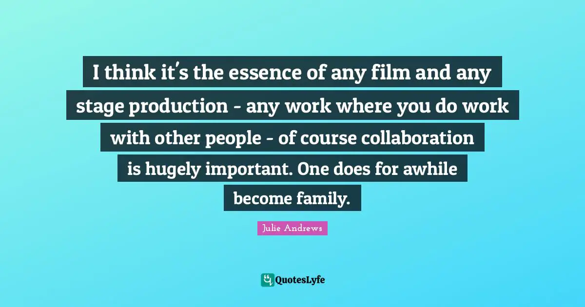 I think it's the essence of any film and any stage production - any work where you do work with other people - of course collaboration is hugely important. One does for awhile become family.