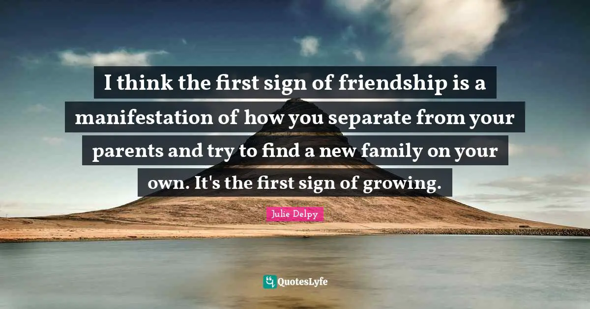 Julie Delpy Quotes: "I think the first sign of friendship is a manifestation of how you separate from your parents and try to find a new family on your own. It's the first sign of growing."