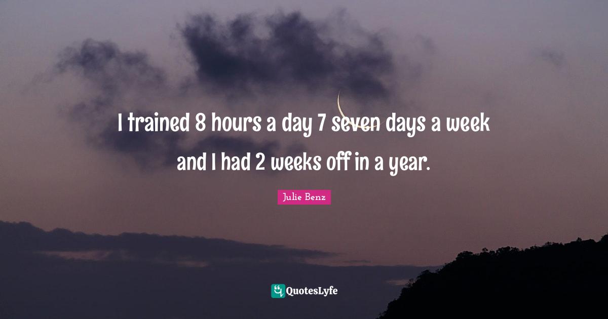 I trained 8 hours a day 7 seven days a week and I had 2 weeks off in a year.