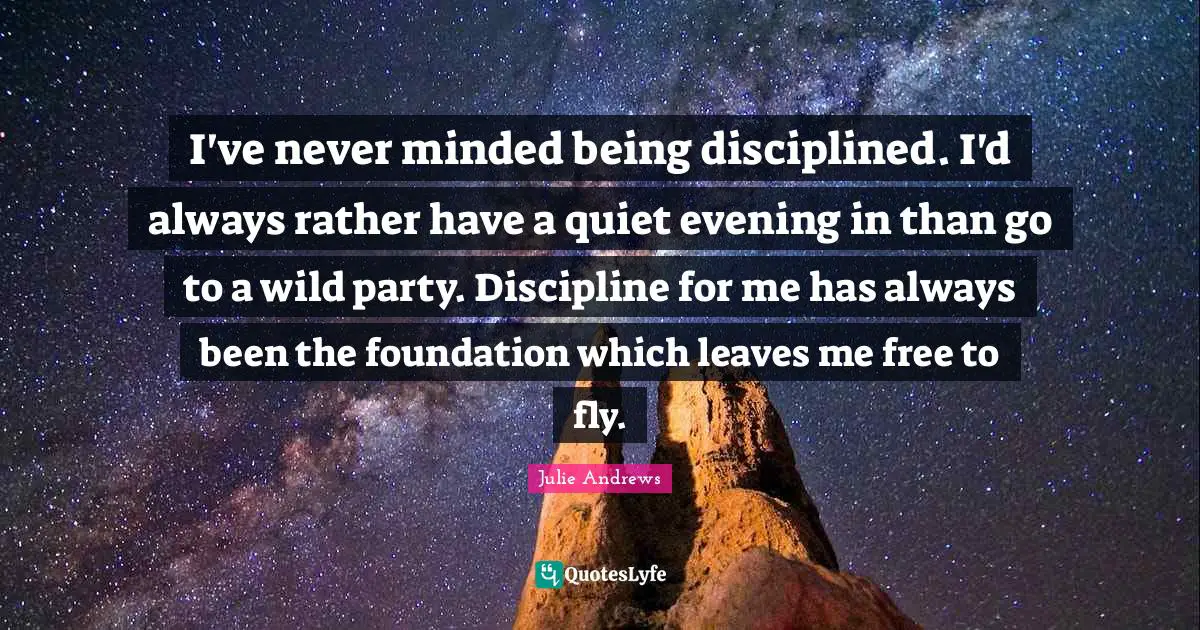 I've never minded being disciplined. I'd always rather have a quiet evening in than go to a wild party. Discipline for me has always been the foundation which leaves me free to fly.