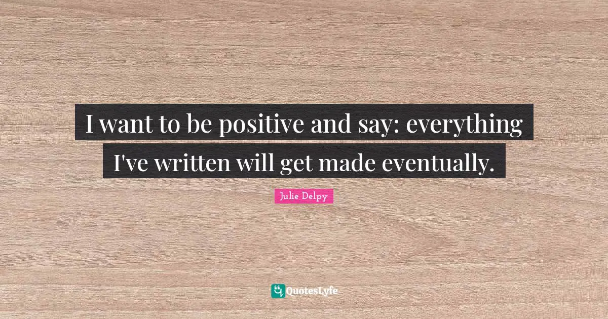 Julie Delpy Quotes: "I want to be positive and say: everything I've written will get made eventually."