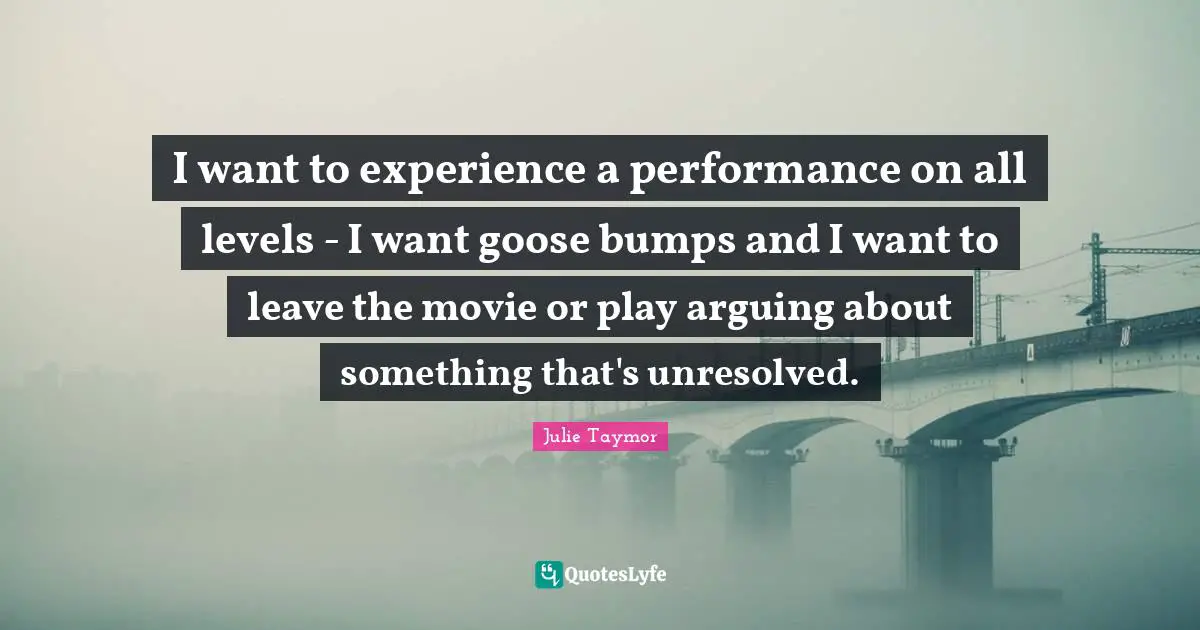Julie Taymor Quotes: I want to experience a performance on all levels - I want goose bumps and I want to leave the movie or play arguing about something that's unresolved.