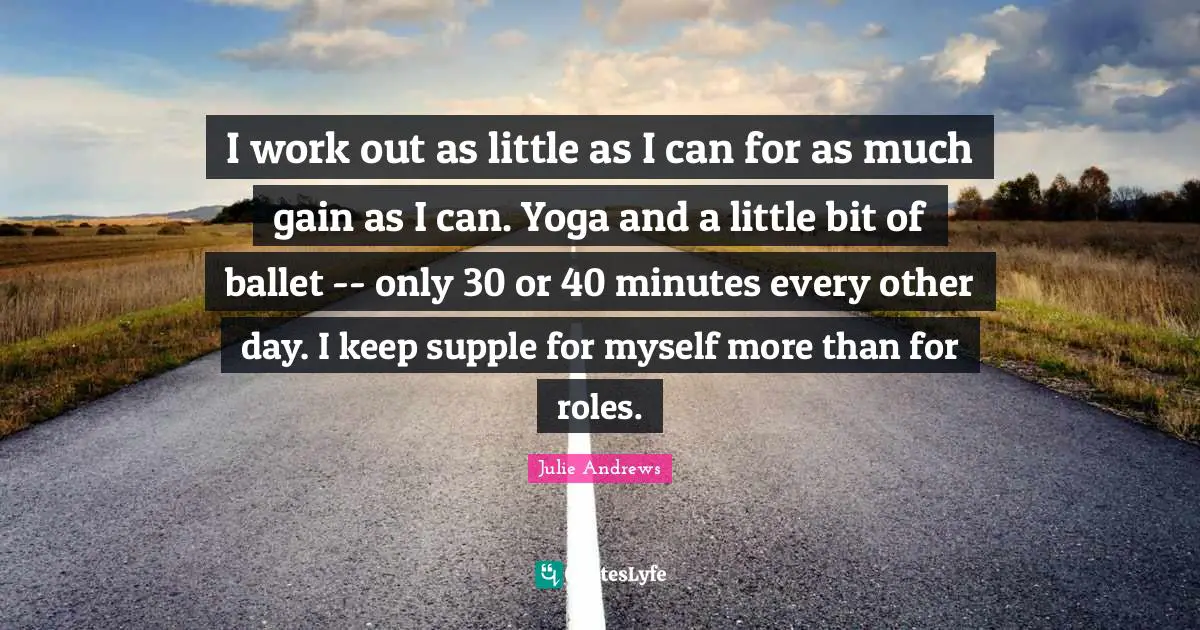I work out as little as I can for as much gain as I can. Yoga and a little bit of ballet -- only 30 or 40 minutes every other day. I keep supple for myself more than for roles.