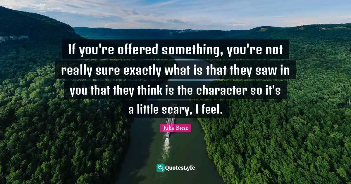 If you're offered something, you're not really sure exactly what is that they saw in you that they think is the character so it's a little scary, I feel.