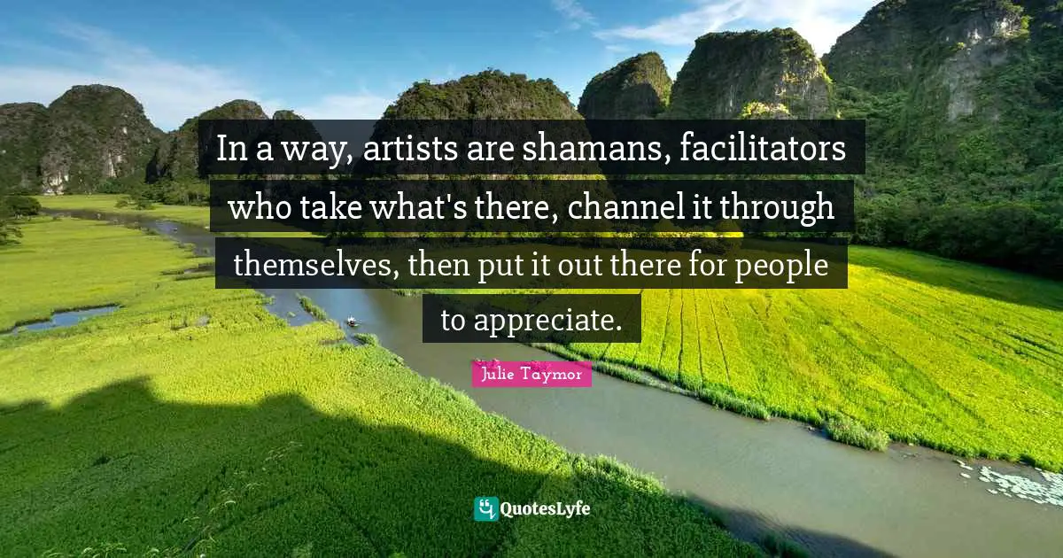 In a way, artists are shamans, facilitators who take what's there, channel it through themselves, then put it out there for people to appreciate.