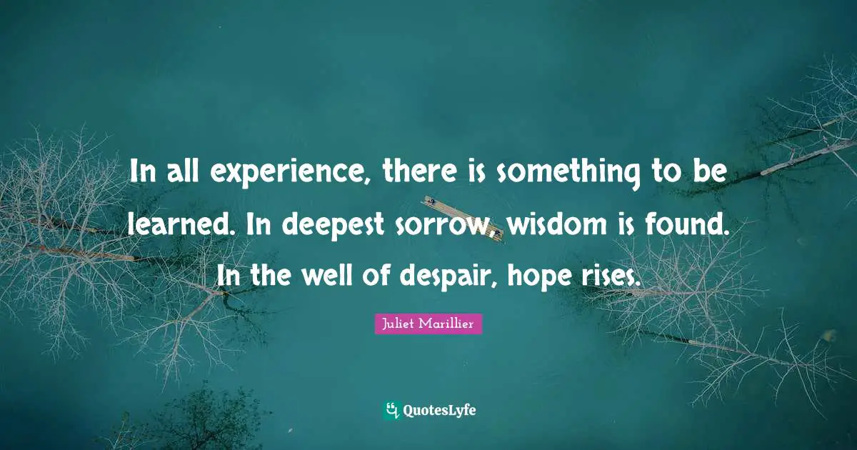 In all experience, there is something to be learned. In deepest sorrow, wisdom is found. In the well of despair, hope rises.