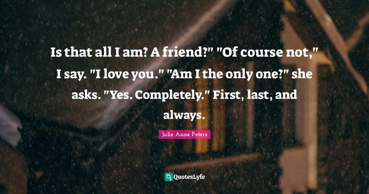 Is that all I am? A friend?" "Of course not," I say. "I love you." "Am I the only one?" she asks. "Yes. Completely." First, last, and always.