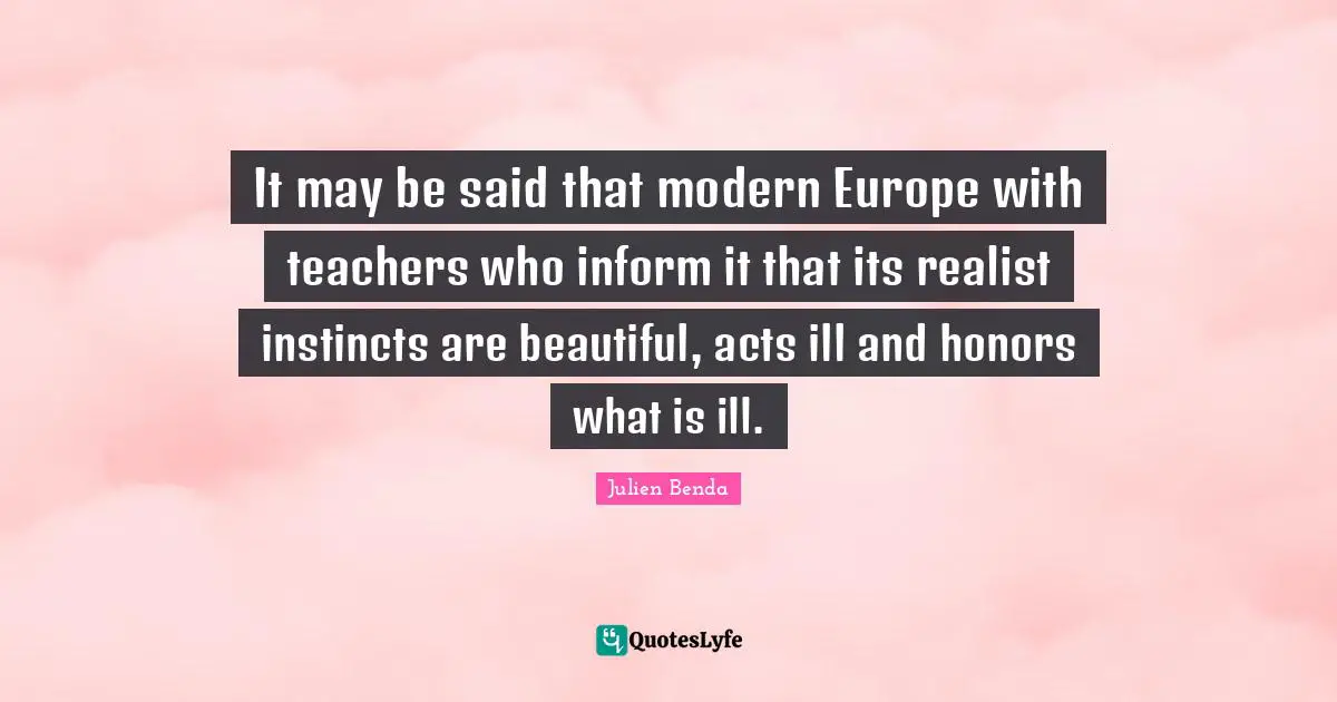 It may be said that modern Europe with teachers who inform it that its realist instincts are beautiful, acts ill and honors what is ill.