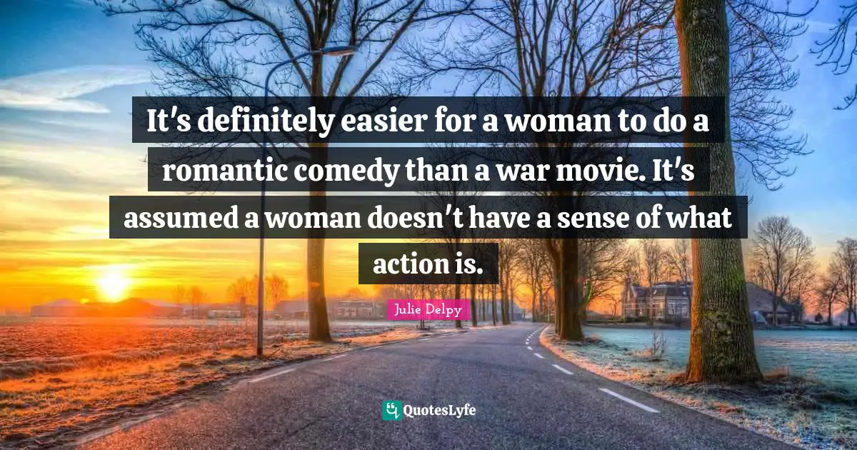 It's definitely easier for a woman to do a romantic comedy than a war movie. It's assumed a woman doesn't have a sense of what action is.