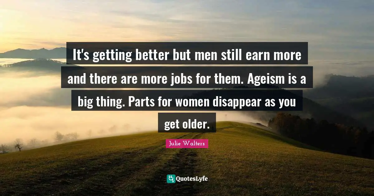 Julie Walters Quotes: "It's getting better but men still earn more and there are more jobs for them. Ageism is a big thing. Parts for women disappear as you get older."