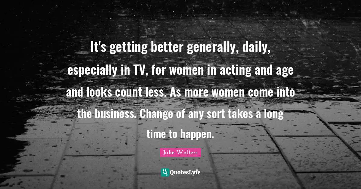It's getting better generally, daily, especially in TV, for women in acting and age and looks count less. As more women come into the business. Change of any sort takes a long time to happen.