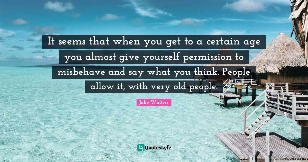 Julie Walters Quotes: "It seems that when you get to a certain age you almost give yourself permission to misbehave and say what you think. People allow it, with very old people."