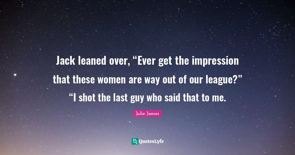 Jack leaned over, “Ever get the impression that these women are way out of our league?” “I shot the last guy who said that to me.