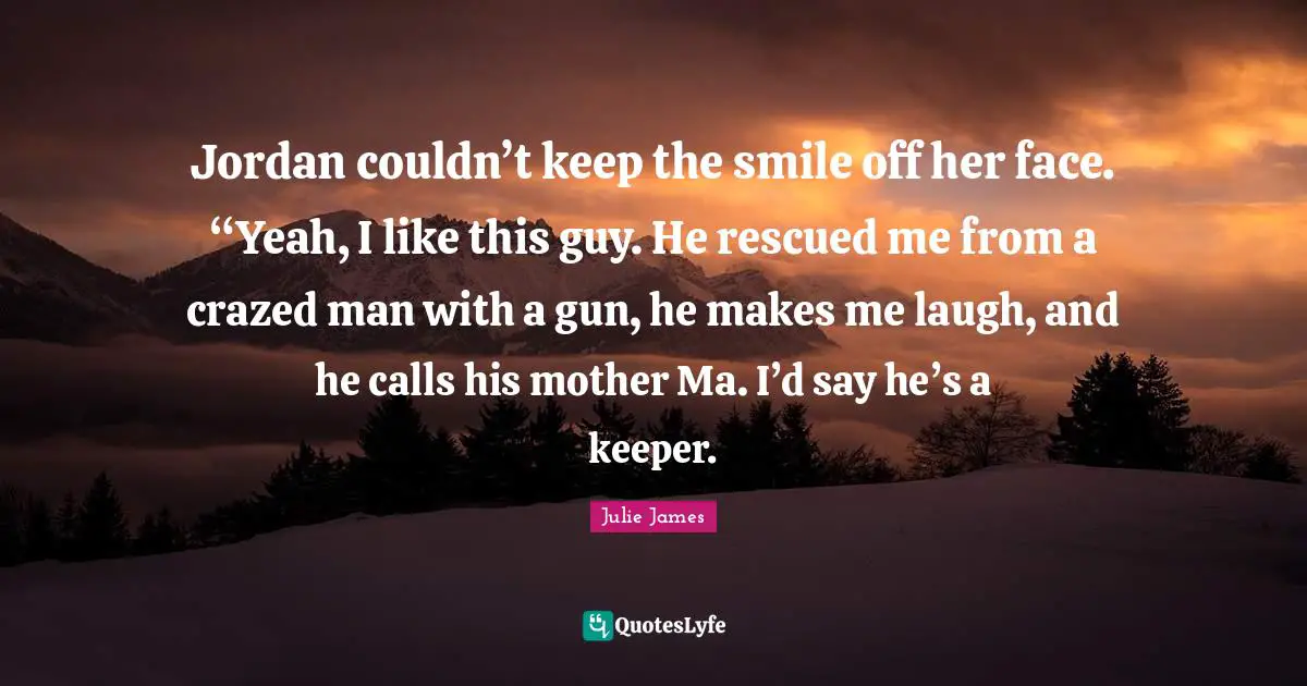 Jordan couldn’t keep the smile off her face. “Yeah, I like this guy. He rescued me from a crazed man with a gun, he makes me laugh, and he calls his mother Ma. I’d say he’s a keeper.