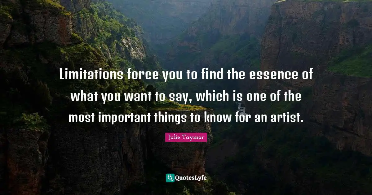 Limitations force you to find the essence of what you want to say, which is one of the most important things to know for an artist.