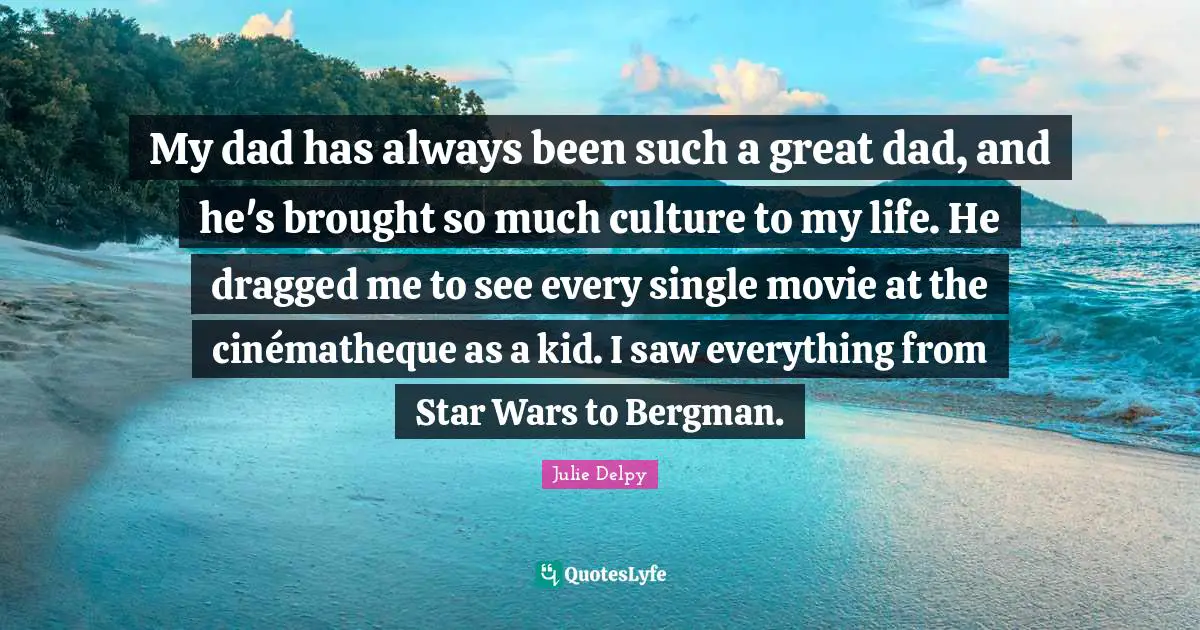 Julie Delpy Quotes: "My dad has always been such a great dad, and he's brought so much culture to my life. He dragged me to see every single movie at the cinématheque as a kid. I saw everything from Star Wars to Bergman."