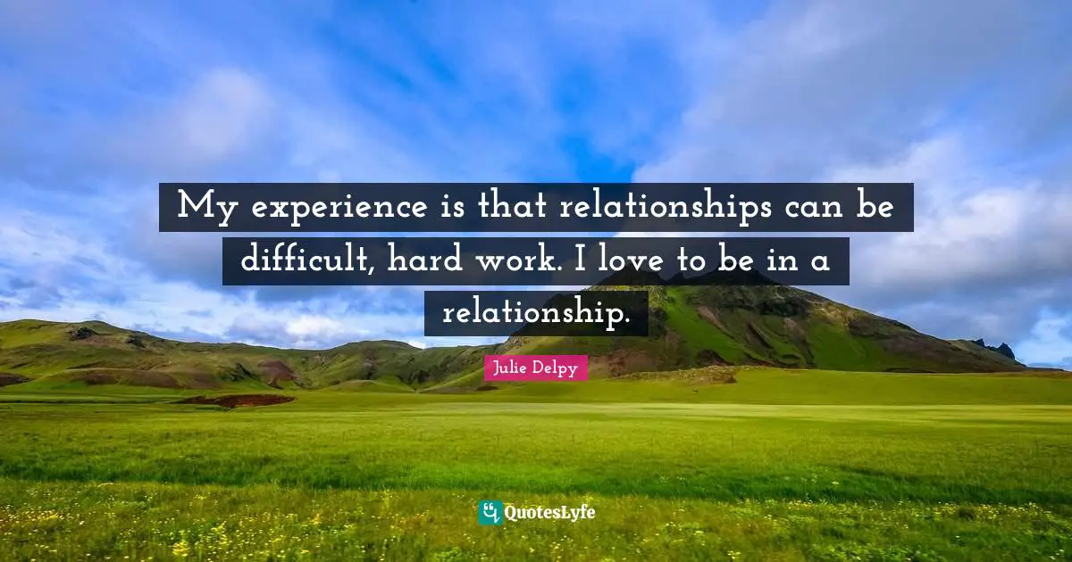My experience is that relationships can be difficult, hard work. I love to be in a relationship.