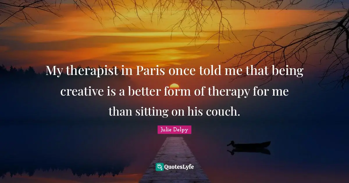 My therapist in Paris once told me that being creative is a better form of therapy for me than sitting on his couch.