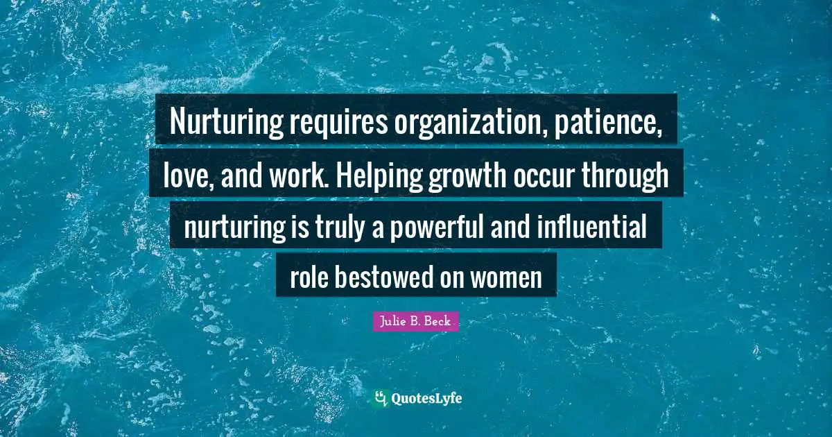 Nurturing Quotes: "Nurturing requires organization, patience, love, and work. Helping growth occur through nurturing is truly a powerful and influential role bestowed on women"