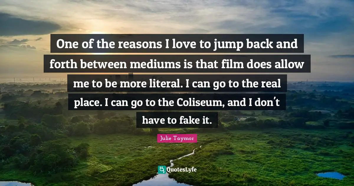 Julie Taymor Quotes: One of the reasons I love to jump back and forth between mediums is that film does allow me to be more literal. I can go to the real place. I can go to the Coliseum, and I don't have to fake it.