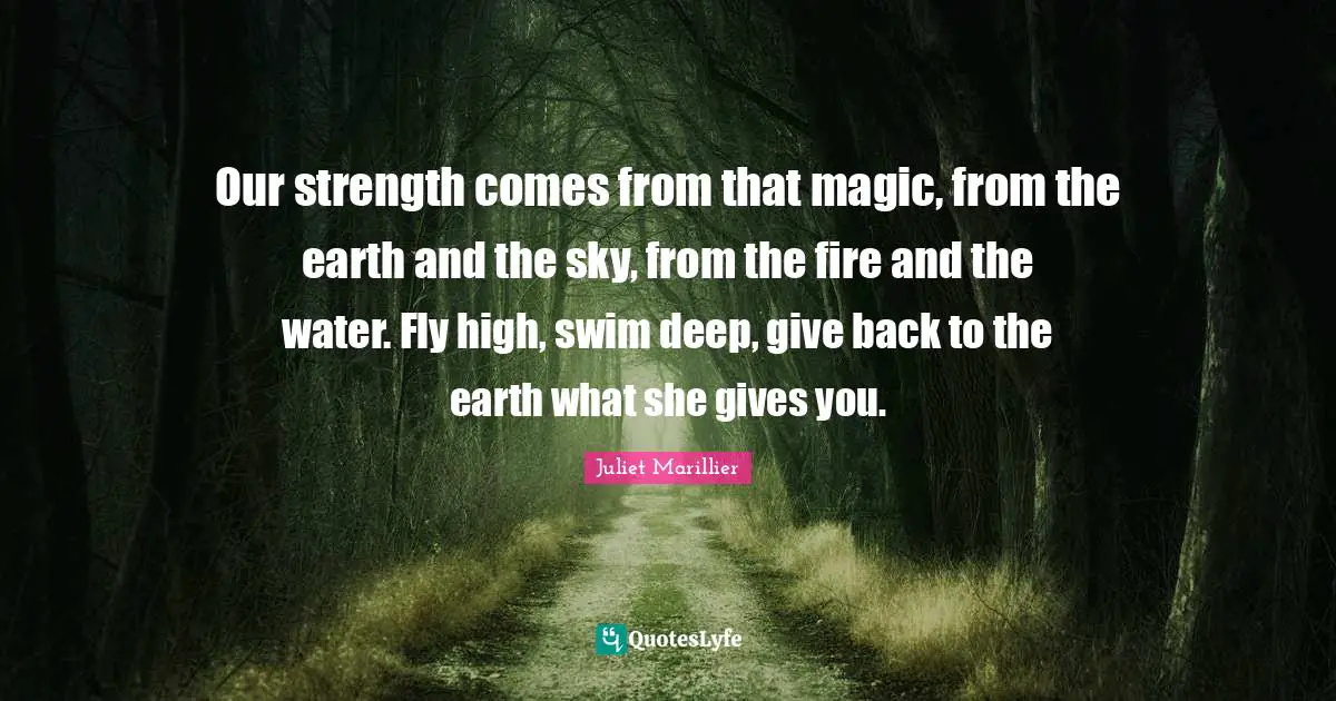 Our strength comes from that magic, from the earth and the sky, from the fire and the water. Fly high, swim deep, give back to the earth what she gives you.