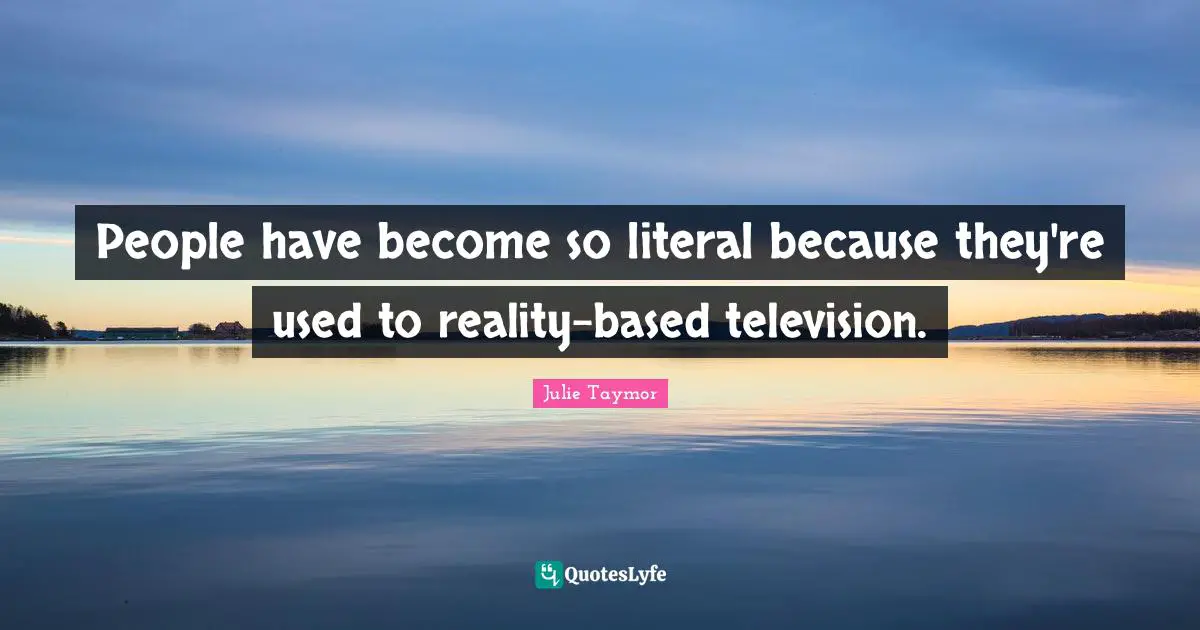 People have become so literal because they're used to reality-based television.