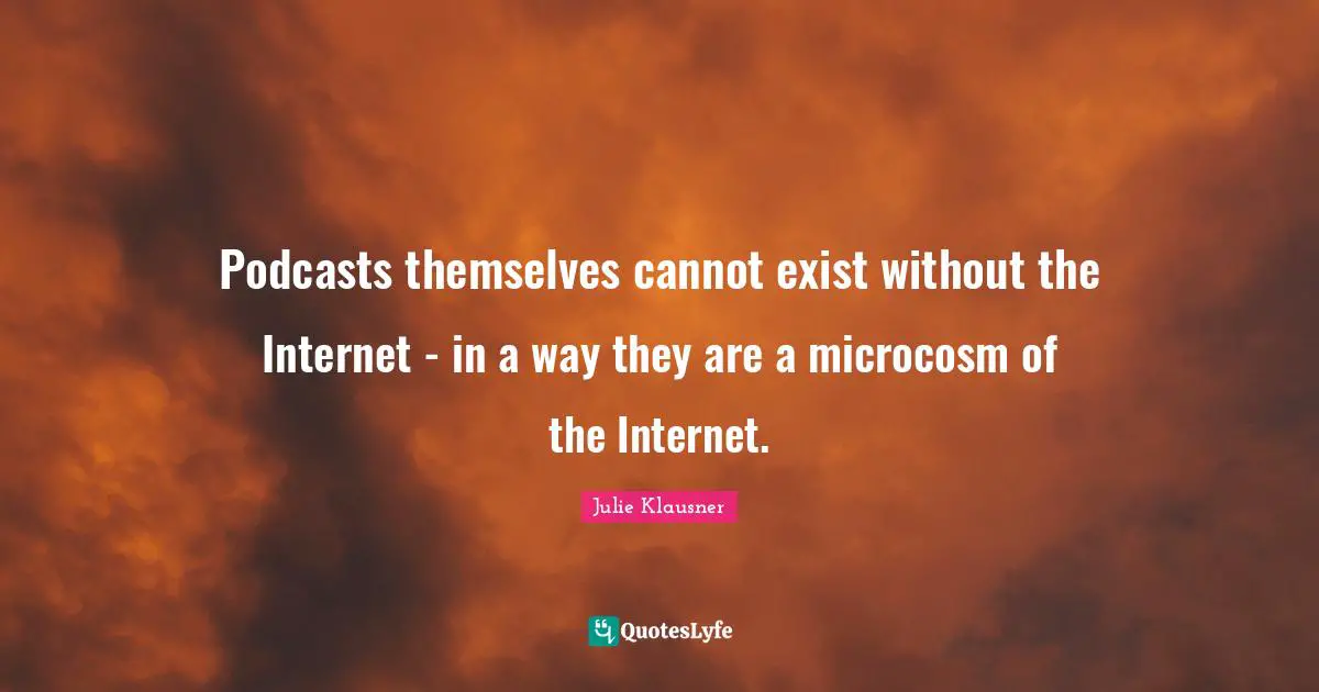 Podcasts themselves cannot exist without the Internet - in a way they are a microcosm of the Internet.
