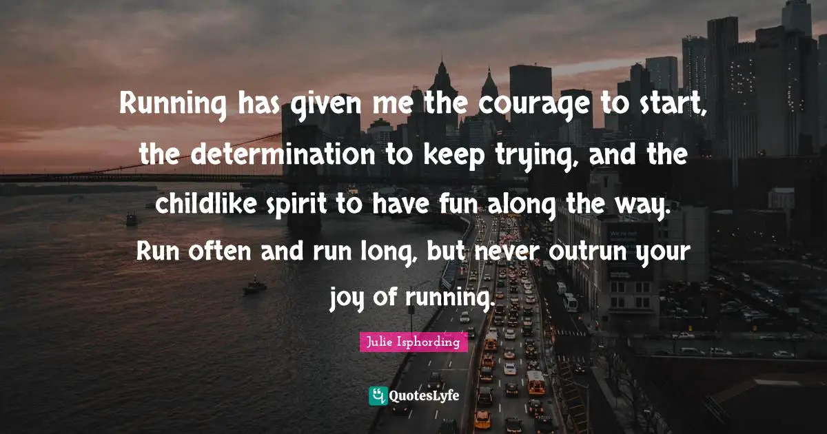 Running has given me the courage to start, the determination to keep trying, and the childlike spirit to have fun along the way. Run often and run long, but never outrun your joy of running.