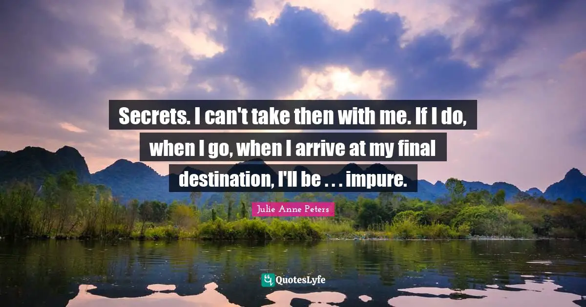Secrets. I can't take then with me. If I do, when I go, when I arrive at my final destination, I'll be . . . impure.