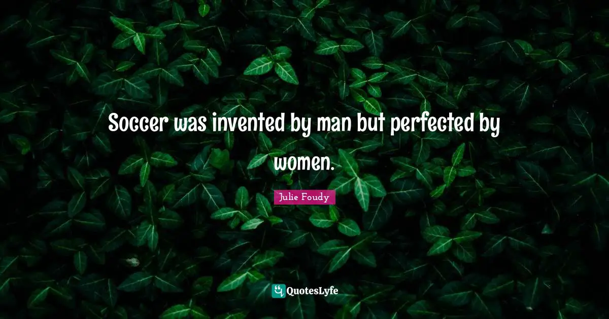 Soccer was invented by man but perfected by women.