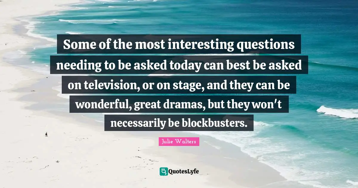 Julie Walters Quotes: "Some of the most interesting questions needing to be asked today can best be asked on television, or on stage, and they can be wonderful, great dramas, but they won't necessarily be blockbusters."