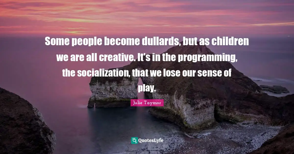 Some people become dullards, but as children we are all creative. It's in the programming, the socialization, that we lose our sense of play.
